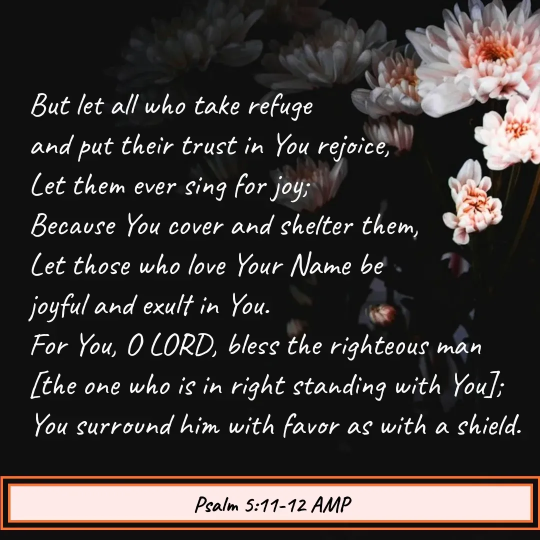 Quote by Mary Trevino - But let all who take refuge 
and put their trust in You rejoice, 
Let them ever sing for joy; 
Because You cover and shelter them, 
Let those who love Your Name be 
joyful and exult in You.
For You, O LORD, bless the righteous man 
[the one who is in right standing with You]; You surround him with favor as with a shield.
Psalm 5:11-12 AMP - Made using Quotes Creator App, Post Maker App