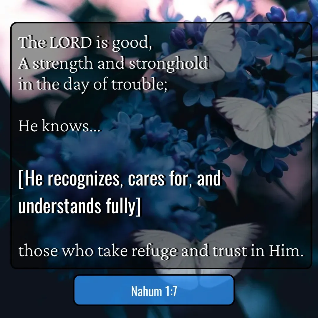 Quote by Mary Trevino - The LORD is good, 
A strength and stronghold 
in the day of trouble; 

He knows...

[He recognizes, cares for, and understands fully] 

those who take refuge and trust in Him.Nahum 1:7 - Made using Quotes Creator App, Post Maker App