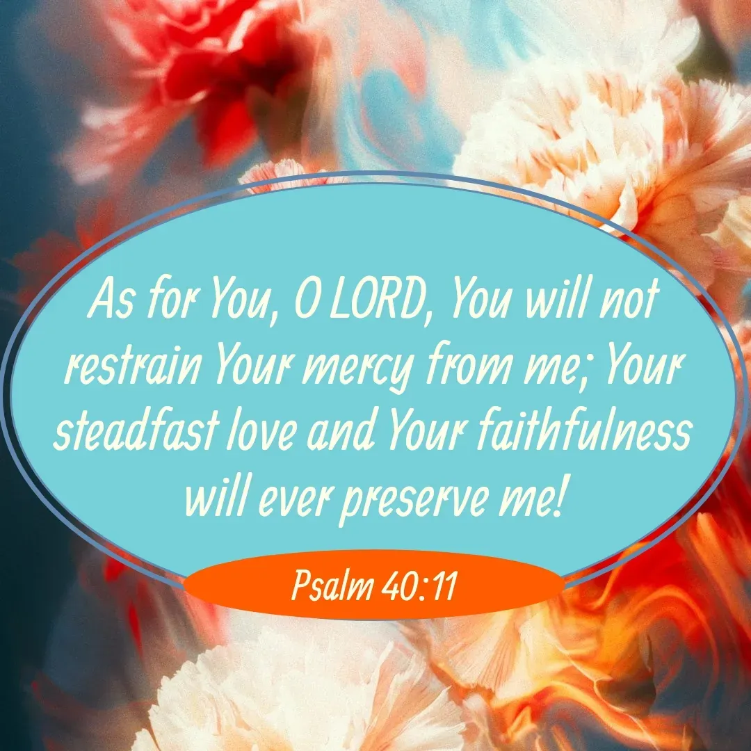 Quote by Mary Trevino - As for You, O LORD, You will not restrain Your mercy from me; Your steadfast love and Your faithfulness will ever preserve me!Psalm 40:11 - Made using Quotes Creator App, Post Maker App