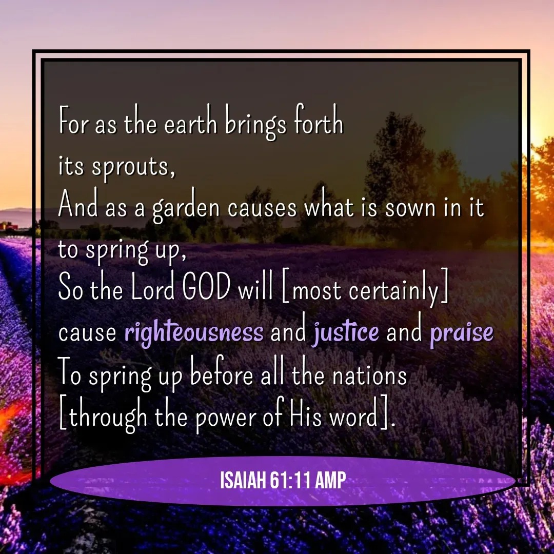 Quote by Mary Trevino - For as the earth brings forth 
its sprouts, 
And as a garden causes what is sown in it to spring up, 
So the Lord GOD will [most certainly] 
cause righteousness and justice and praise 
To spring up before all the nations 
[through the power of His word].Isaiah 61:11 AMP - Made using Quotes Creator App, Post Maker App