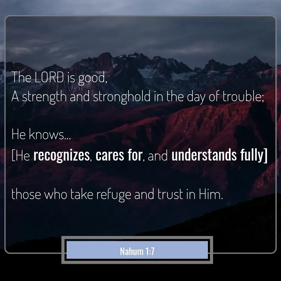 Quote by Mary Trevino - The LORD is good, 
A strength and stronghold in the day of trouble; 

He knows...
[He recognizes, cares for, and understands fully] 

those who take refuge and trust in Him.Nahum 1:7 - Made using Quotes Creator App, Post Maker App