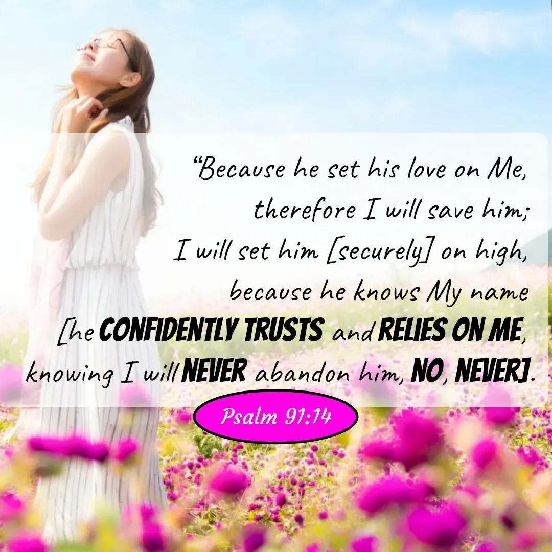Quote by Mary Trevino - “Because he set his love on Me, 
therefore I will save him; 
I will set him [securely] on high, 
because he knows My name 
[he confidently trusts and relies on Me, 
knowing I will never abandon him, no, never].Psalm 91:14 - Made using Quotes Creator App, Post Maker App