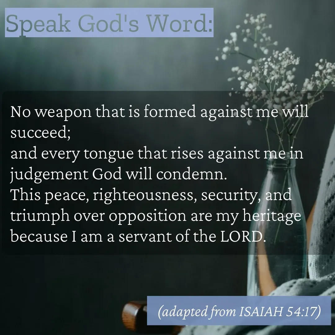 Quote by Mary Trevino - Speak God's Word:No weapon that is formed against me will succeed; 
and every tongue that rises against me in judgement God will condemn. 
This peace, righteousness, security, and triumph over opposition are my heritage 
because I am a servant of the LORD. (adapted from ISAIAH 54:17) - Made using Quotes Creator App, Post Maker App