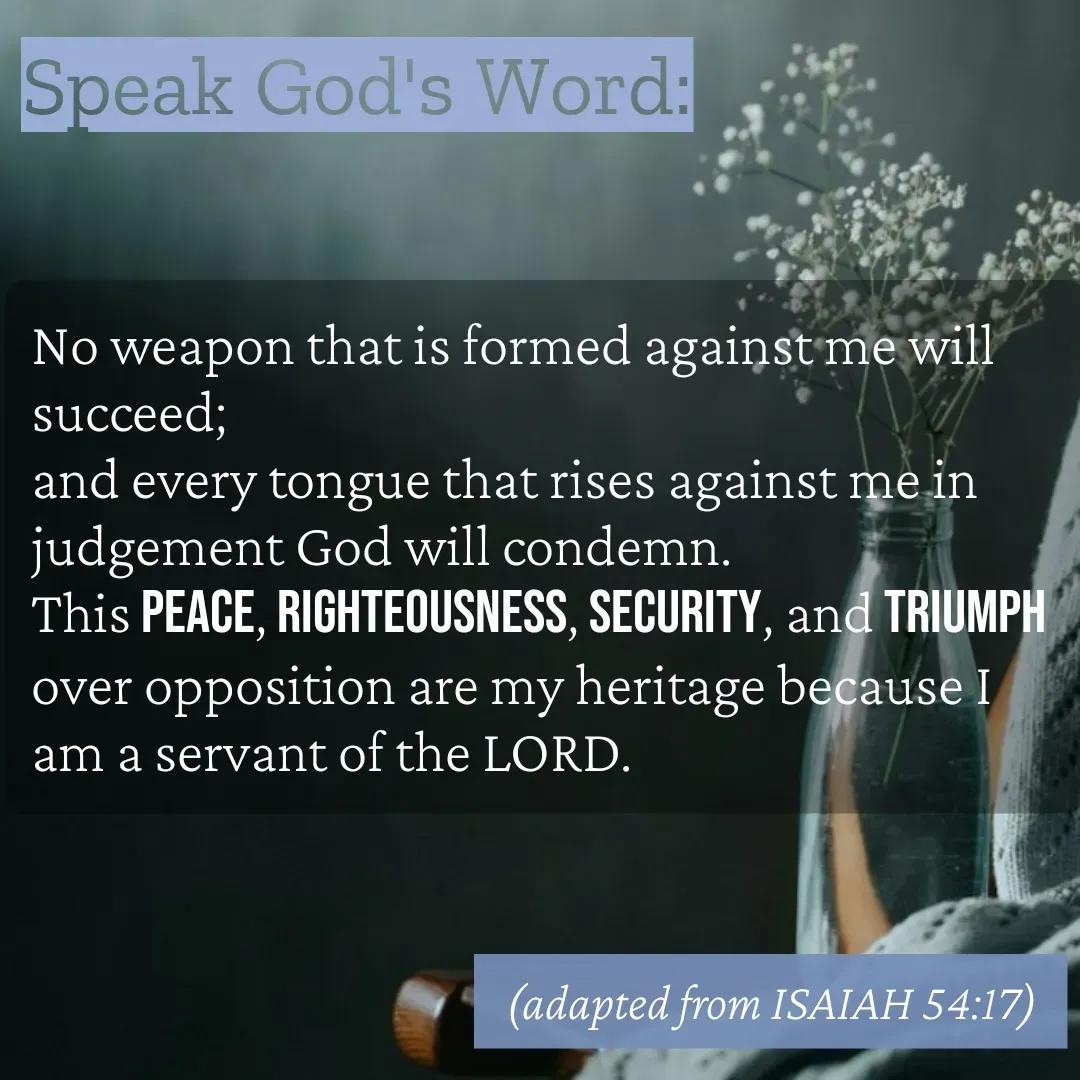Quote by Mary Trevino - Speak God's Word:No weapon that is formed against me will succeed; 
and every tongue that rises against me in judgement God will condemn. 
This peace, righteousness, security, and triumph over opposition are my heritage because I am a servant of the LORD. (adapted from ISAIAH 54:17) - Made using Quotes Creator App, Post Maker App