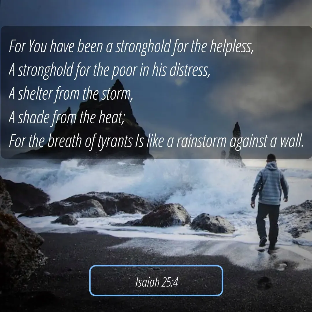 Quote by Mary Trevino - For You have been a stronghold for the helpless, 
A stronghold for the poor in his distress, 
A shelter from the storm, 
A shade from the heat; 
For the breath of tyrants Is like a rainstorm against a wall.Isaiah 25:4 - Made using Quotes Creator App, Post Maker App