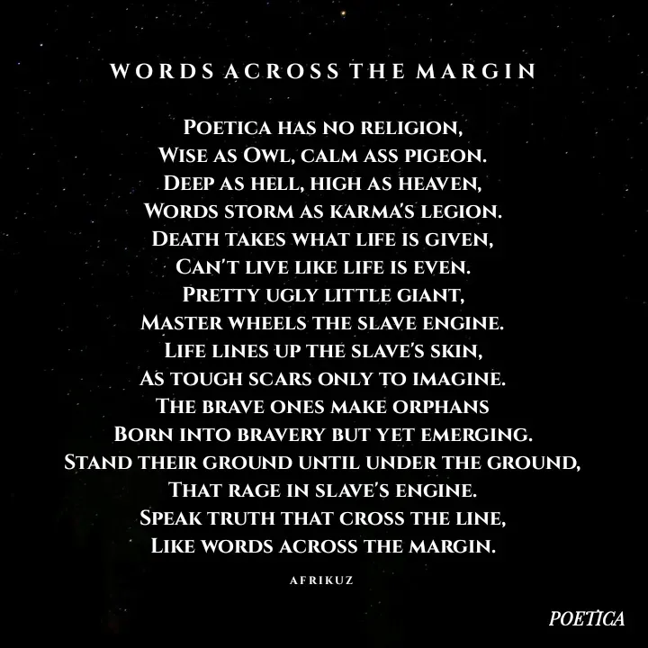 Quote by AFRIKUZ - W O R D S  A C R O S S  T H E  M A R G I N

Poetica has no religion,
Wise as Owl, calm ass pigeon.
Deep as hell, high as heaven,
Words storm as karma's legion.
Death takes what life is given,
Can't live like life is even.
Pretty ugly little giant,
Master wheels the slave engine.
Life lines up the slave's skin,
As tough scars only to imagine.
The brave ones make orphans
Born into bravery but yet emerging.
Stand their ground until under the ground,
That rage in slave's engine.
Speak truth that cross the line,
Like words across the margin.

A F R I K U Z  - Made using Quotes Creator App, Post Maker App
