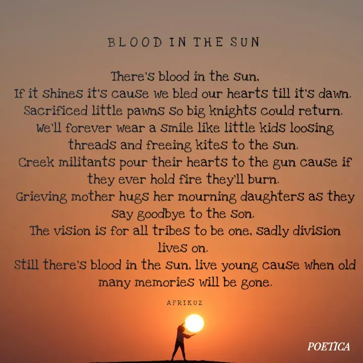 Quote by AFRIKUZ - B L O O D  I N  T H E  S U N 

There's blood in the sun,
If it shines it's cause we bled our hearts till it's dawn. 
Sacrificed little pawns so big knights could return. 
We'll forever wear a smile like little kids loosing threads and freeing kites to the sun. 
Creek militants pour their hearts to the gun cause if they ever hold fire they'll burn. 
Grieving mother hugs her mourning daughters as they say goodbye to the son. 
The vision is for all tribes to be one, sadly division lives on. 
Still there's blood in the sun, live young cause when old many memories will be gone.

A F R I K U Z  - Made using Quotes Creator App, Post Maker App