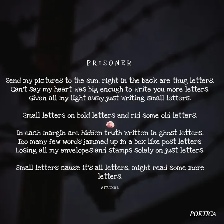 Quote by AFRIKUZ - P R I S O N E R 

Send my pictures to the sun, right in the back are thug letters.
Can't say my heart was big enough to write you more letters.
Given all my light away just writing small letters.

Small letters on bold letters and rid some old letters.

In each margin are hidden truth written in ghost letters.
Too many few words jammed up in a box like post letters.
Losing all my envelopes and stamps solely on just letters.

Small letters cause it's all letters, might read some more letters.

A F R I K U Z  - Made using Quotes Creator App, Post Maker App