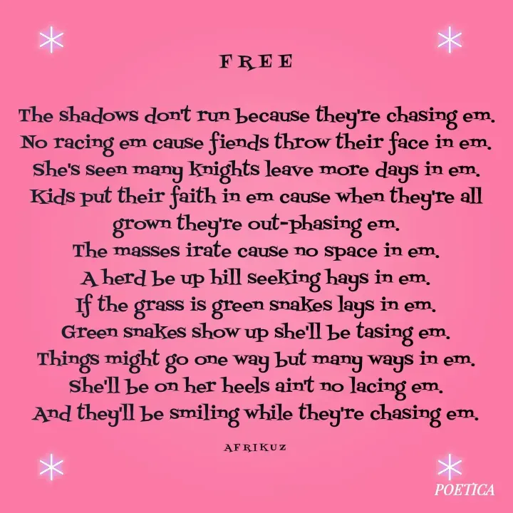 Quote by AFRIKUZ - F R E E

The shadows don't run because they're chasing em.
No racing em cause fiends throw their face in em.
She's seen many knights leave more days in em.
Kids put their faith in em cause when they're all grown they're out-phasing em.
The masses irate cause no space in em.
A herd be up hill seeking hays in em.
If the grass is green snakes lays in em.
Green snakes show up she'll be tasing em.
Things might go one way but many ways in em.
She'll be on her heels ain't no lacing em.
And they'll be smiling while they're chasing em.

A F R I K U Z  - Made using Quotes Creator App, Post Maker App