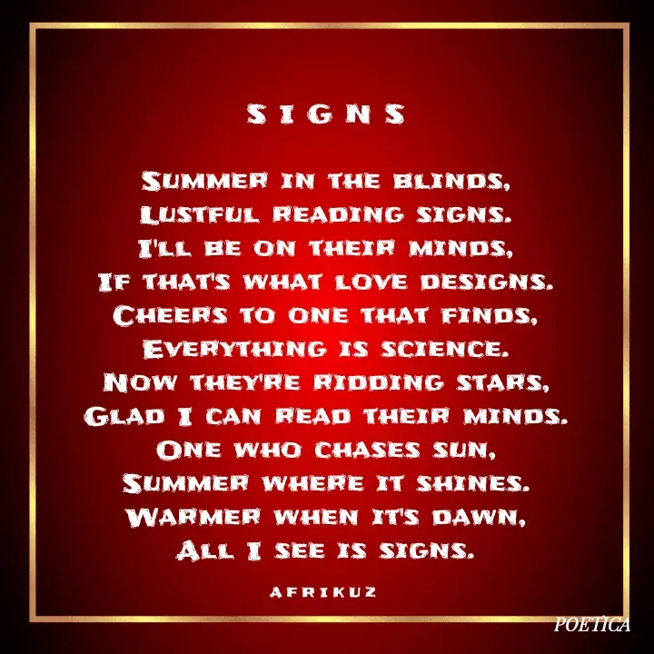 Quote by AFRIKUZ - S I G N S

Summer in the blinds,
Lustful reading signs.
I'll be on their minds,
If that's what love designs.
Cheers to one that finds,
Everything is science.
Now they're ridding stars,
Glad I can read their minds.
One who chases sun,
Summer where it shines.
Warmer when it's dawn,
All I see is signs.

A F R I K U Z  - Made using Quotes Creator App, Post Maker App