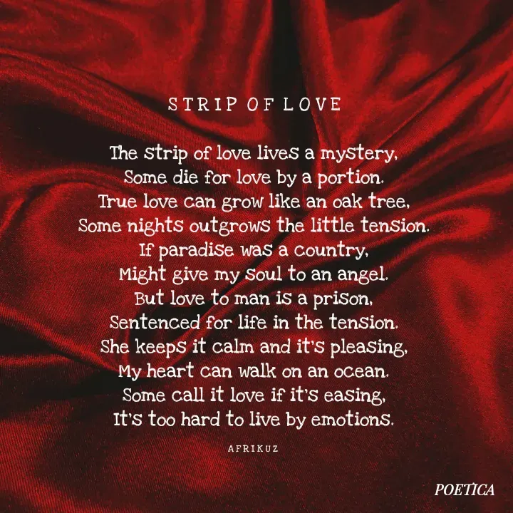 Quote by AFRIKUZ - S T R I P  O F  L O V E

The strip of love lives a mystery,
Some die for love by a portion.
True love can grow like an oak tree,
Some nights outgrows the little tension.
If paradise was a country,
Might give my soul to an angel.
But love to man is a prison,
Sentenced for life in the tension.
She keeps it calm and it's pleasing,
My heart can walk on an ocean.
Some call it love if it's easing,
It's too hard to live by emotions.

A F R I K U Z  - Made using Quotes Creator App, Post Maker App