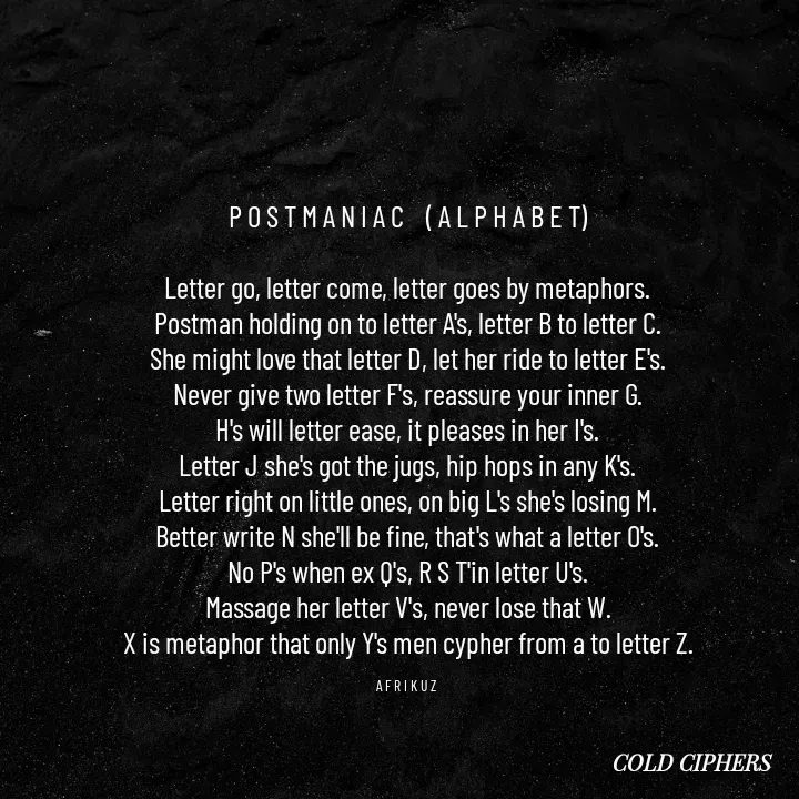 Quote by AFRIKUZ - P O S T M A N I A C    ( A L P H A B E T)

Letter go, letter come, letter goes by metaphors.
Postman holding on to letter A's, letter B to letter C.
She might love that letter D, let her ride to letter E's.
Never give two letter F's, reassure your inner G.
H's will letter ease, it pleases in her I's.
Letter J she's got the jugs, hip hops in any K's.
Letter right on little ones, on big L's she's losing M.
Better write N she'll be fine, that's what a letter O's.
No P's when ex Q's, R S T'in letter U's.
Massage her letter V's, never lose that W.
X is metaphor that only Y's men cypher from a to letter Z.

A F R I K U Z  - Made using Quotes Creator App, Post Maker App