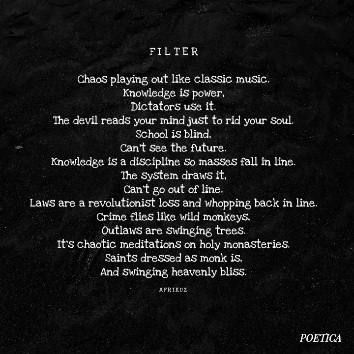 Quote by AFRIKUZ - F I L T E R

Chaos playing out like classic music.
Knowledge is power,
Dictators use it.
The devil reads your mind just to rid your soul.
School is blind,
Can't see the future.
Knowledge is a discipline so masses fall in line.
The system draws it,
Can't go out of line.
Laws are a revolutionist loss and whopping back in line.
Crime flies like wild monkeys,
Outlaws are swinging trees.
It's chaotic meditations on holy monasteries.
Saints dressed as monk is,
And swinging heavenly bliss.

A F R I K U Z  - Made using Quotes Creator App, Post Maker App