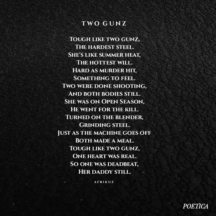 Quote by AFRIKUZ - T W O  G U N Z 

Tough like two gunz,
The hardest steel.
She's like summer heat,
The hottest will.
Hard as murder hit,
Something to feel.
Two were done shooting,
And both bodies still.
She was on Open Season,
He went for the kill.
Turned on the blender,
Grinding steel.
Just as the machine goes off
Both made a meal.
Tough like two gunz,
One heart was real.
So one was deadbeat,
Her daddy still.

A F R I K U Z  - Made using Quotes Creator App, Post Maker App