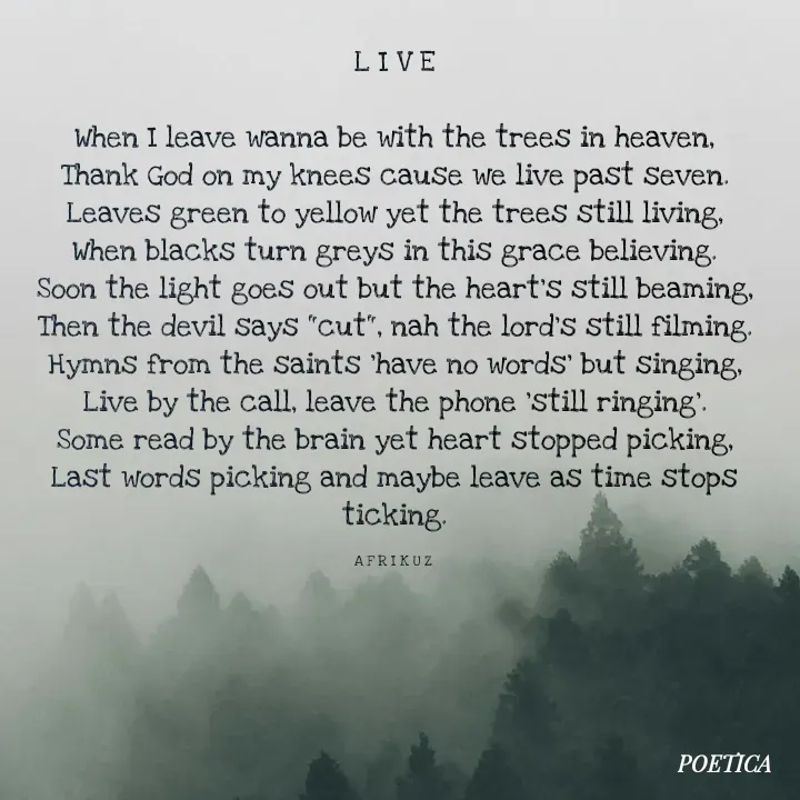 Quote by AFRIKUZ - L I V E

When I leave wanna be with the trees in heaven,
Thank God on my knees cause we live past seven.
Leaves green to yellow yet the trees still living,
When blacks turn greys in this grace believing.
Soon the light goes out but the heart's still beaming,
Then the devil says "cut", nah the lord's still filming.
Hymns from the saints 'have no words' but singing,
Live by the call, leave the phone 'still ringing'.
Some read by the brain yet heart stopped picking,
Last words picking and maybe leave as time stops ticking.

A F R I K U Z  - Made using Quotes Creator App, Post Maker App