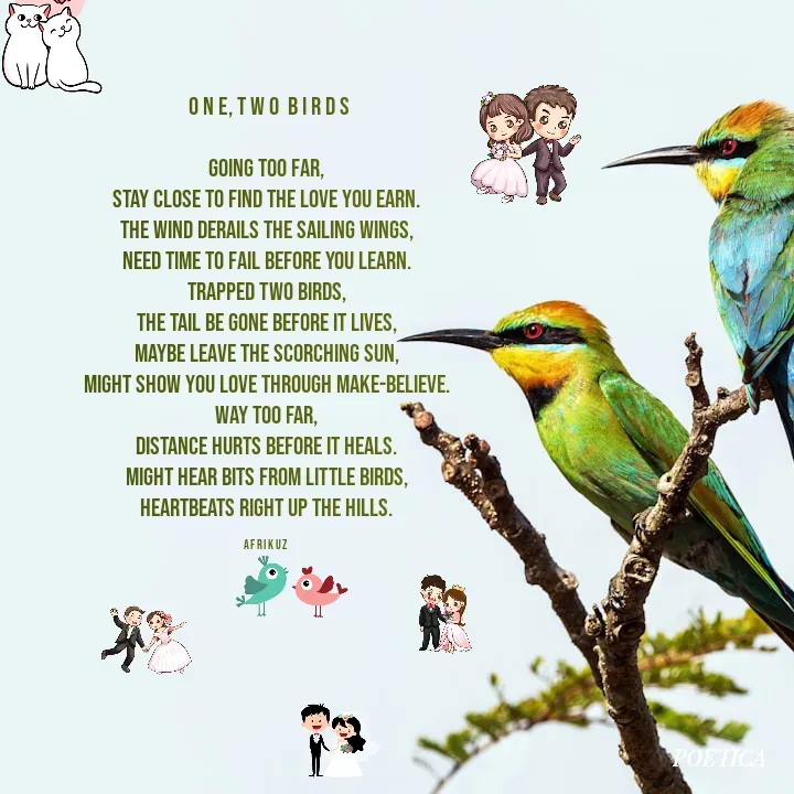 Quote by AFRIKUZ -  O N E, T W O  B I R D S

Going too far,
Stay close to find the love you earn.
The wind derails the sailing wings,
Need time to fail before you learn.
Trapped two birds,
The tail be gone before it lives,
Maybe leave the scorching sun,
Might show you love through make-believe.
Way too far,
Distance hurts before it heals.
Might hear bits from little birds,
Heartbeats right up the hills.

A F R I K U Z  - Made using Quotes Creator App, Post Maker App