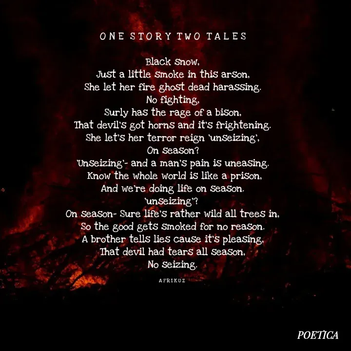 Quote by AFRIKUZ - O N E  S T O R Y  T W O  T A L E S

Black snow,
Just a little smoke in this arson,
She let her fire ghost dead harassing.
No fighting,
Surly has the rage of a bison,
That devil's got horns and it's frightening.
She let's her terror reign 'unseizing',
On season?
'Unseizing'- and a man's pain is uneasing.
 Know the whole world is like a prison,
And we're doing life on season.
'unseizing'? 
On season- Sure life's rather wild all trees in,
So the good gets smoked for no reason.
A brother tells lies cause it's pleasing,
That devil had tears all season,
No seizing.

A F R I K U Z  - Made using Quotes Creator App, Post Maker App