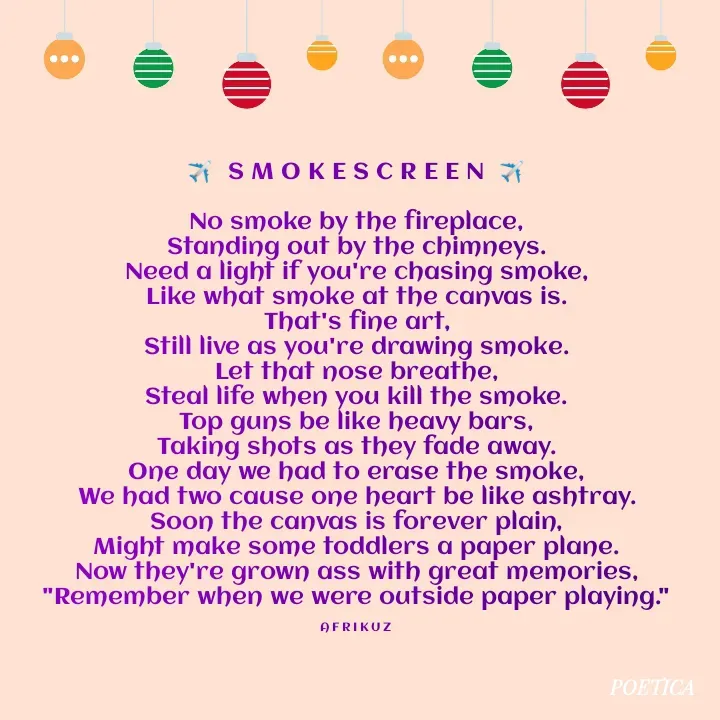 Quote by AFRIKUZ - ✈️  S M O K E S C R E E N  ✈️

No smoke by the fireplace,
Standing out by the chimneys.
Need a light if you're chasing smoke,
Like what smoke at the canvas is.
That's fine art,
Still live as you're drawing smoke.
Let that nose breathe,
Steal life when you kill the smoke.
Top guns be like heavy bars,
Taking shots as they fade away.
One day we had to erase the smoke,
We had two cause one heart be like ashtray.
Soon the canvas is forever plain,
Might make some toddlers a paper plane.
Now they're grown ass with great memories,
"Remember when we were outside paper playing."

A F R I K U Z  - Made using Quotes Creator App, Post Maker App