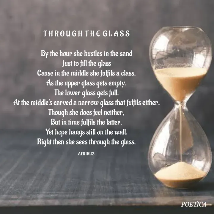 Quote by AFRIKUZ - T H R O U G H  T H E  G L A S S

By the hour she hustles in the sand
Just to fill the glass
Cause in the middle she fulfils a class.
As the upper glass gets empty,
The lower glass gets full.
At the middle's carved a narrow glass that fulfils either,
Though she does feel neither,
But in time fulfils the latter.
Yet hope hangs still on the wall,
Right then she sees through the glass.

A F R I K U Z  - Made using Quotes Creator App, Post Maker App