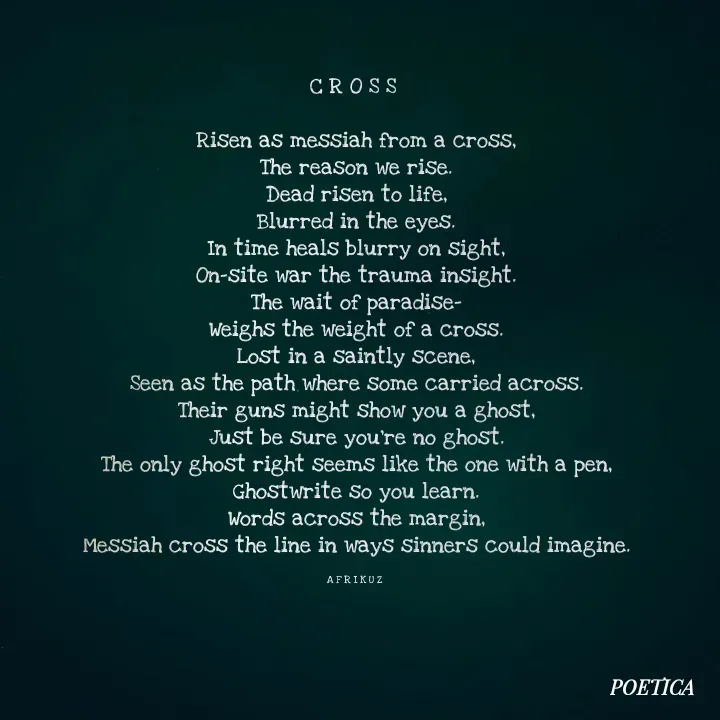 Quote by AFRIKUZ - C R O S S 

Risen as messiah from a cross,
The reason we rise.
Dead risen to life,
Blurred in the eyes.
In time heals blurry on sight,
On-site war the trauma insight.
The wait of paradise-
Weighs the weight of a cross.
Lost in a saintly scene,
Seen as the path where some carried across.
Their guns might show you a ghost,
Just be sure you're no ghost.
The only ghost right seems like the one with a pen,
Ghostwrite so you learn.
Words across the margin,
Messiah cross the line in ways sinners could imagine.

A F R I K U Z  - Made using Quotes Creator App, Post Maker App