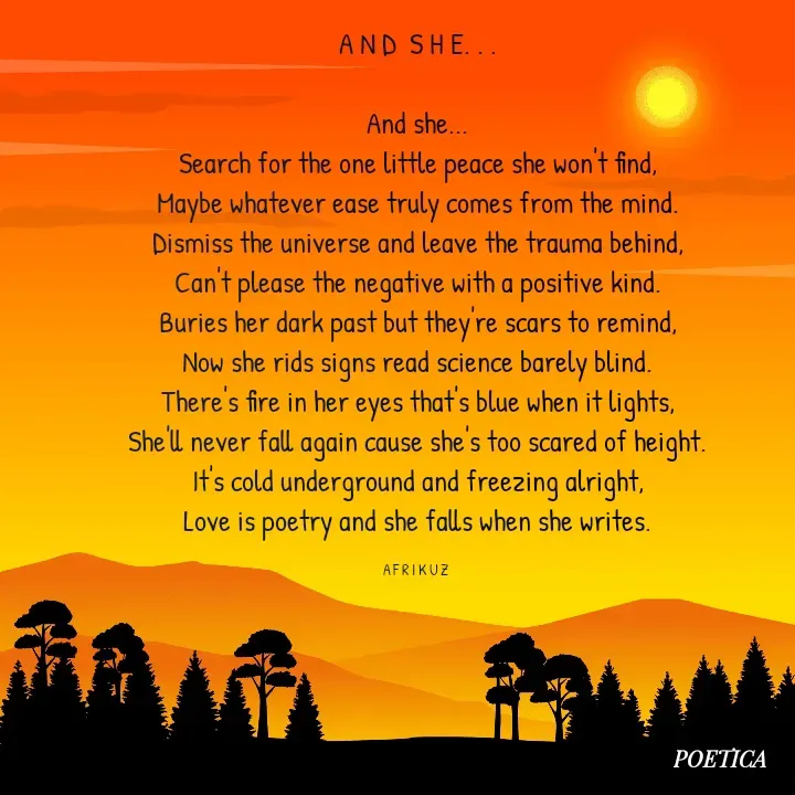 Quote by AFRIKUZ - A N D  S H E. . .

And she...
Search for the one little peace she won't find,
Maybe whatever ease truly comes from the mind.
Dismiss the universe and leave the trauma behind,
Can't please the negative with a positive kind.
Buries her dark past but they're scars to remind,
Now she rids signs read science barely blind.
There's fire in her eyes that's blue when it lights,
She'll never fall again cause she's too scared of height.
It's cold underground and freezing alright,
Love is poetry and she falls when she writes.

A F R I K U Z  - Made using Quotes Creator App, Post Maker App