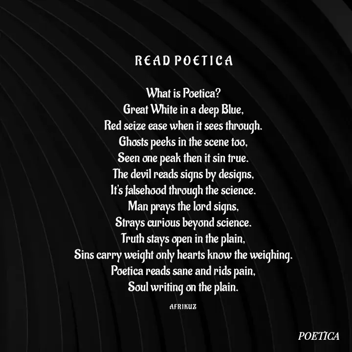 Quote by AFRIKUZ - R E A D  P O E T I C A

What is Poetica?
Great White in a deep Blue,
Red seize ease when it sees through.
Ghosts peeks in the scene too,
Seen one peak then it sin true.
The devil reads signs by designs,
It's falsehood through the science.
Man prays the lord signs,
Strays curious beyond science.
Truth stays open in the plain,
Sins carry weight only hearts know the weighing.
Poetica reads sane and rids pain,
Soul writing on the plain.

A F R I K U Z  - Made using Quotes Creator App, Post Maker App