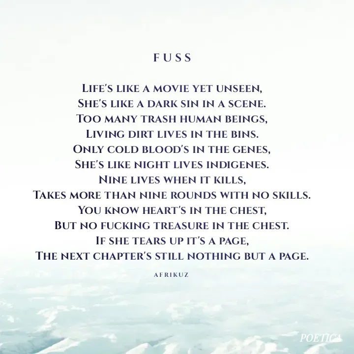 Quote by AFRIKUZ - F U S S

Life's like a movie yet unseen,
She's like a dark sin in a scene.
Too many trash human beings,
Living dirt lives in the bins.
Only cold blood's in the genes,
She's like night lives indigenes.
Nine lives when it kills,
Takes more than nine rounds with no skills.
You know heart's in the chest,
But no fucking treasure in the chest.
If she tears up it's a page,
The next chapter's still nothing but a page.

A F R I K U Z  - Made using Quotes Creator App, Post Maker App