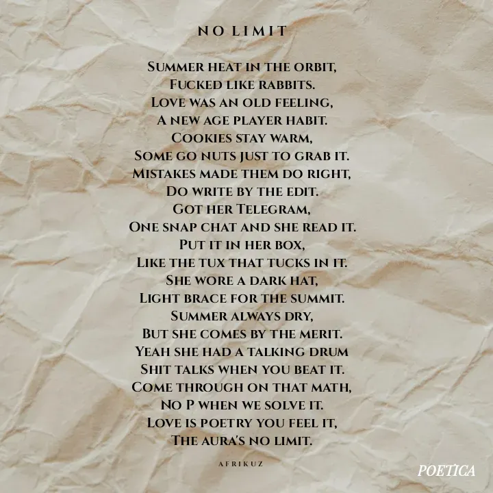 Quote by AFRIKUZ - N O  L I M I T

Summer heat in the orbit,
Fucked like rabbits.
Love was an old feeling,
A new age player habit.
Cookies stay warm,
Some go nuts just to grab it.
Mistakes made them do right,
Do write by the edit.
Got her Telegram,
One snap chat and she read it.
Put it in her box,
Like the tux that tucks in it.
She wore a dark hat,
Light brace for the summit.
Summer always dry,
But she comes by the merit.
Yeah she had a talking drum
Shit talks when you beat it.
Come through on that math,
No P when we solve it.
Love is poetry you feel it,
The aura's no limit.

A F R I K U Z  - Made using Quotes Creator App, Post Maker App