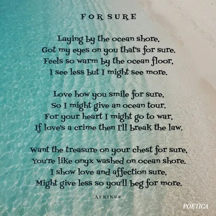 Quote by AFRIKUZ - F O R  S U R E

Laying by the ocean shore,
Got my eyes on you that's for sure.
Feels so warm by the ocean floor,
I see less but I might see more.

Love how you smile for sure,
So I might give an ocean tour.
For your heart I might go to war,
If love's a crime then I'll break the law.

Want the treasure on your chest for sure,
You're like onyx washed on ocean shore.
I show love and affection sure,
Might give less so you'll beg for more.

A F R I K U Z  - Made using Quotes Creator App, Post Maker App