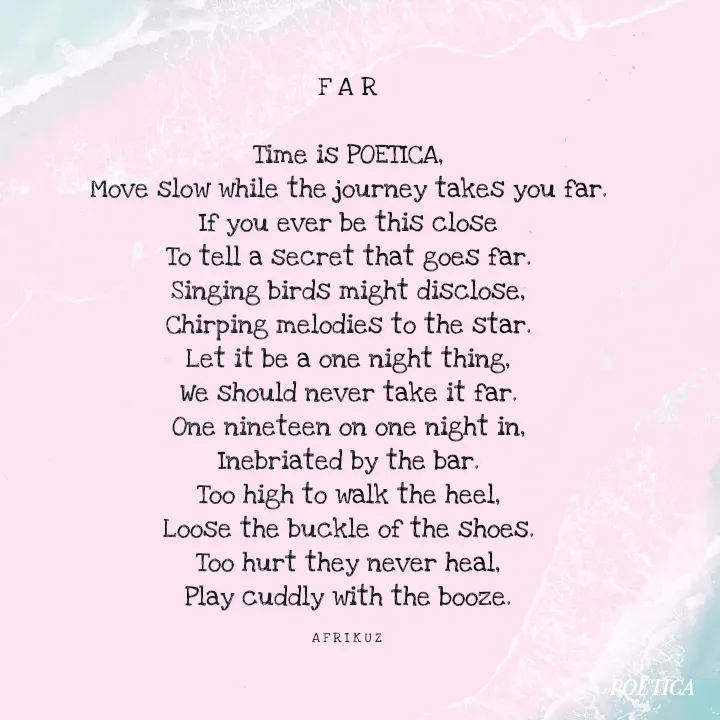 Quote by AFRIKUZ - F A R

Time is POETICA,
Move slow while the journey takes you far.
If you ever be this close
To tell a secret that goes far.
Singing birds might disclose,
Chirping melodies to the star.
Let it be a one night thing,
We should never take it far.
One nineteen on one night in,
Inebriated by the bar.
Too high to walk the heel,
Loose the buckle of the shoes.
Too hurt they never heal,
Play cuddly with the booze.

A F R I K U Z  - Made using Quotes Creator App, Post Maker App
