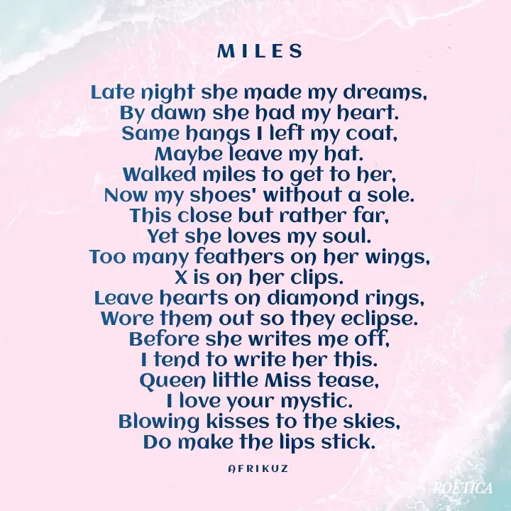Quote by AFRIKUZ - M I L E S

Late night she made my dreams,
By dawn she had my heart.
Same hangs I left my coat,
Maybe leave my hat.
Walked miles to get to her,
Now my shoes' without a sole.
This close but rather far,
Yet she loves my soul.
Too many feathers on her wings,
X is on her clips.
Leave hearts on diamond rings,
Wore them out so they eclipse.
Before she writes me off,
I tend to write her this.
Queen little Miss tease,
I love your mystic.
Blowing kisses to the skies,
Do make the lips stick.

A F R I K U Z  - Made using Quotes Creator App, Post Maker App