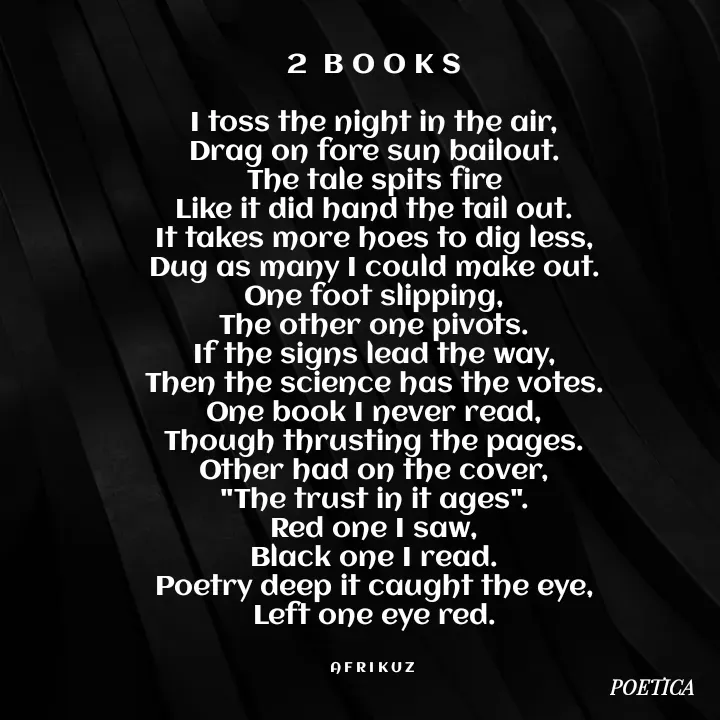 Quote by AFRIKUZ - 2  B O O K S

I toss the night in the air,
Drag on fore sun bailout.
The tale spits fire
Like it did hand the tail out.
It takes more hoes to dig less,
Dug as many I could make out.
One foot slipping,
The other one pivots.
If the signs lead the way,
Then the science has the votes.
One book I never read,
Though thrusting the pages.
Other had on the cover,
"The trust in it ages".
Red one I saw,
Black one I read.
Poetry deep it caught the eye,
Left one eye red.


A F R I K U Z  - Made using Quotes Creator App, Post Maker App