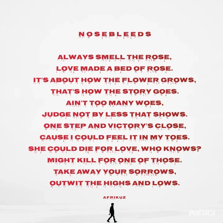 Quote by AFRIKUZ - N O S E B L E E D S

Always smell the rose,
Love made a bed of rose.
It's about how the flower grows,
That's how the story goes.
Ain't too many woes,
Judge not by less that shows.
One step and victory's close,
Cause I could feel it in my toes.
She could die for love, who knows?
Might kill for one of those.
Take away your sorrows,
Outwit the highs and lows.

A F R I K U Z  - Made using Quotes Creator App, Post Maker App