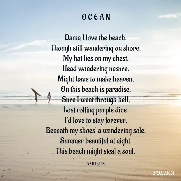 Quote by AFRIKUZ - O C E A N

Damn I love the beach,
Though still wandering on shore.
My hat lies on my chest,
Head wondering unsure.
Might have to make heaven,
On this beach is paradise.
Sure I went through hell,
Lost rolling purple dice.
I'd love to stay forever,
Beneath my shoes' a wandering sole.
Summer beautiful at night,
This beach might steal a soul.

A F R I K U Z  - Made using Quotes Creator App, Post Maker App