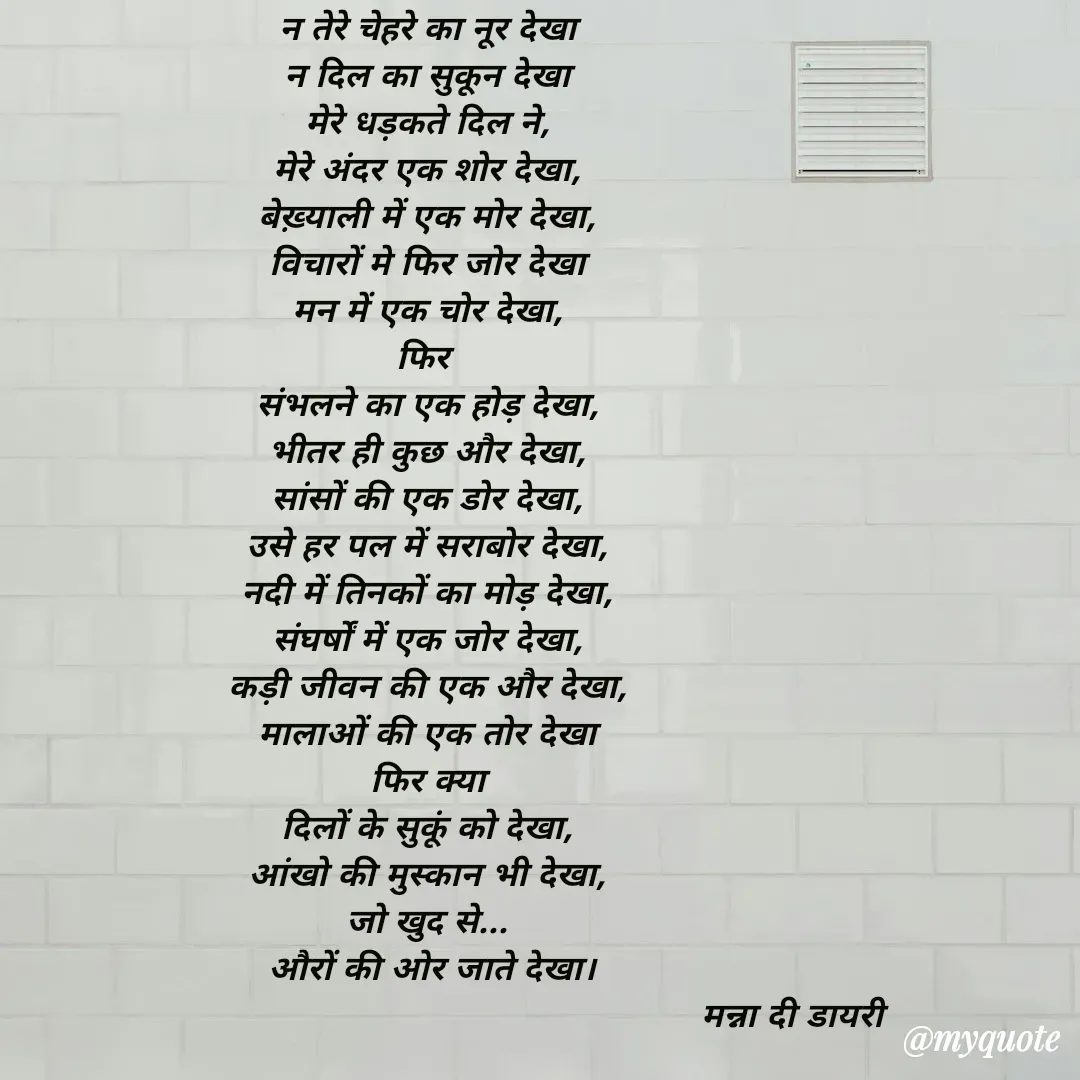 Quote by Manna di dairy - न तेरे चेहरे का नूर देखा
न दिल का सुकून देखा
मेरे धड़कते दिल ने,
मेरे अंदर एक शोर देखा,
बेख़्याली में एक मोर देखा,
विचारों मे फिर जोर देखा
मन में एक चोर देखा,
फिर 
संभलने का एक होड़ देखा,
भीतर ही कुछ और देखा,
सांसों की एक डोर देखा,
उसे हर पल में सराबोर देखा,
नदी में तिनकों का मोड़ देखा,
संघर्षों में एक जोर देखा,
कड़ी जीवन की एक और देखा,
मालाओं की एक तोर देखा
फिर क्या
दिलों के सुकूं को देखा,
आंखो की मुस्कान भी देखा,
जो खुद से...
 औरों की ओर जाते देखा।
                                                                         मन्ना दी डायरी
 - Made using Quotes Creator App, Post Maker App