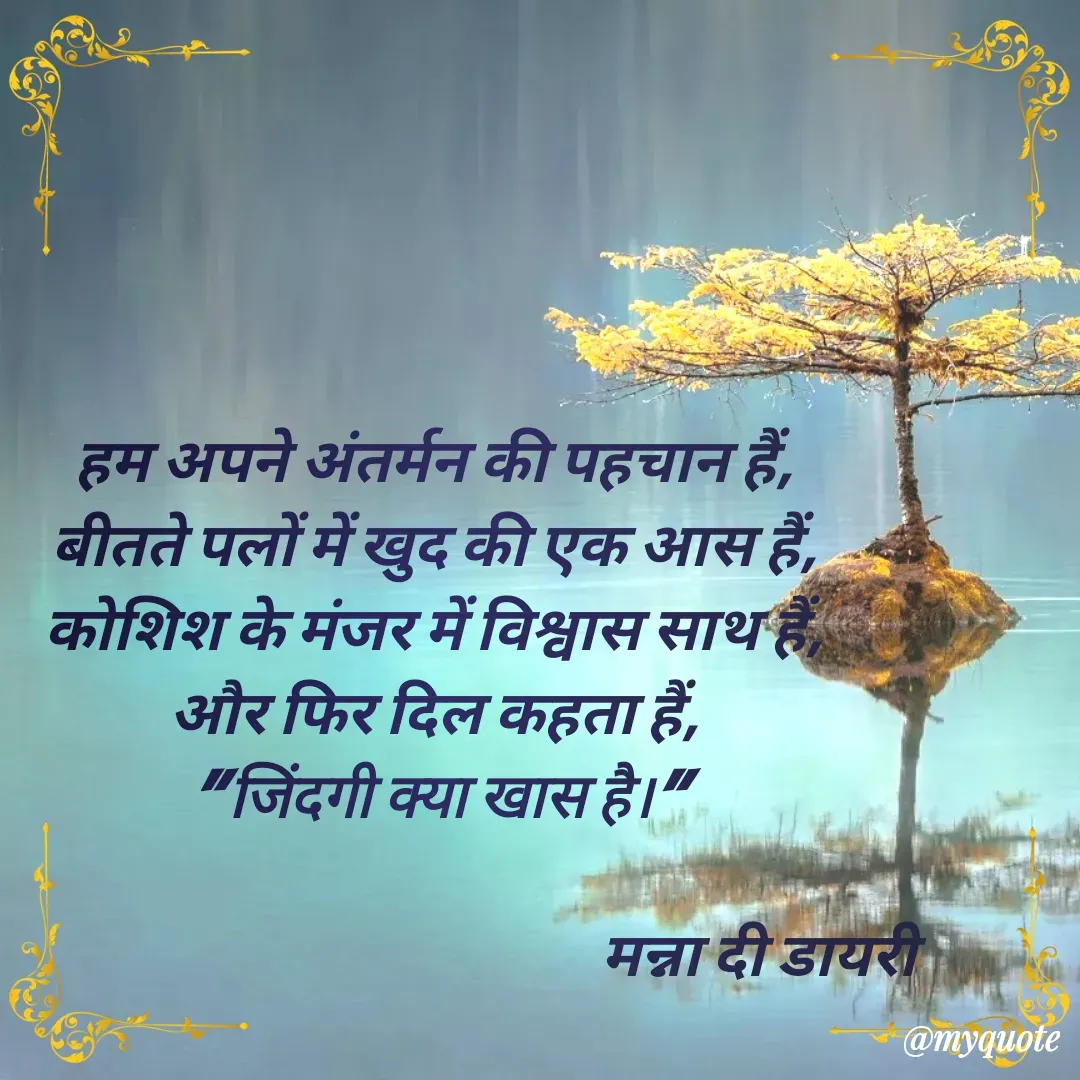 Quote by Manna di dairy - हम अपने अंतर्मन की पहचान हैं,
बीतते पलों में खुद की एक आस हैं,
कोशिश के मंजर में विश्वास साथ हैं,
और फिर दिल कहता हैं,
" जिंदगी क्या खास है।"

                                                      मन्ना दी डायरी - Made using Quotes Creator App, Post Maker App