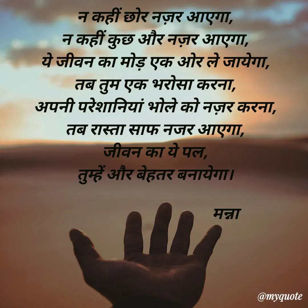 Quote by Manna di dairy - न कहीं छोर नज़र आएगा,
न कहीं कुछ और नज़र आएगा,
ये जीवन का मोड़ एक ओर ले जायेगा,
तब तुम एक भरोसा करना,
अपनी परेशानियां भोले को नज़र करना,
तब रास्ता साफ नजर आएगा,
जीवन का ये पल,
तुम्हें और बेहतर बनायेगा।

                                      मन्ना - Made using Quotes Creator App, Post Maker App