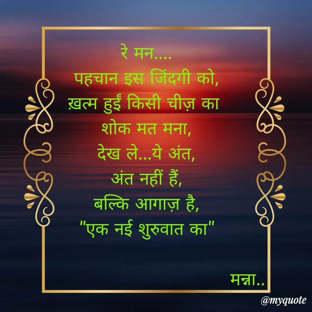 Quote by Manna di dairy - रे मन....
पहचान इस जिंदगी को,
ख़त्म हुईं किसी चीज़ का 
शोक मत मना,
देख ले...ये अंत,
अंत नहीं हैं,
बल्कि आगाज़ है,
"एक नई शुरुवात का"

                                   मन्ना.. - Made using Quotes Creator App, Post Maker App