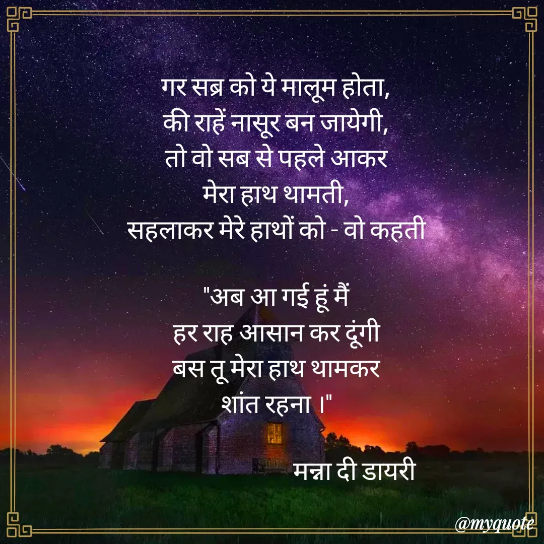 Quote by Manna di dairy - गर सब्र को ये मालूम होता,
की राहें नासूर बन जायेगी,
तो वो सब से पहले आकर
मेरा हाथ थामती,
सहलाकर मेरे हाथों को - वो कहती

"अब आ गई हूं मैं
हर राह आसान कर दूंगी
बस तू मेरा हाथ थामकर
शांत रहना ।"

                                मन्ना दी डायरी  - Made using Quotes Creator App, Post Maker App