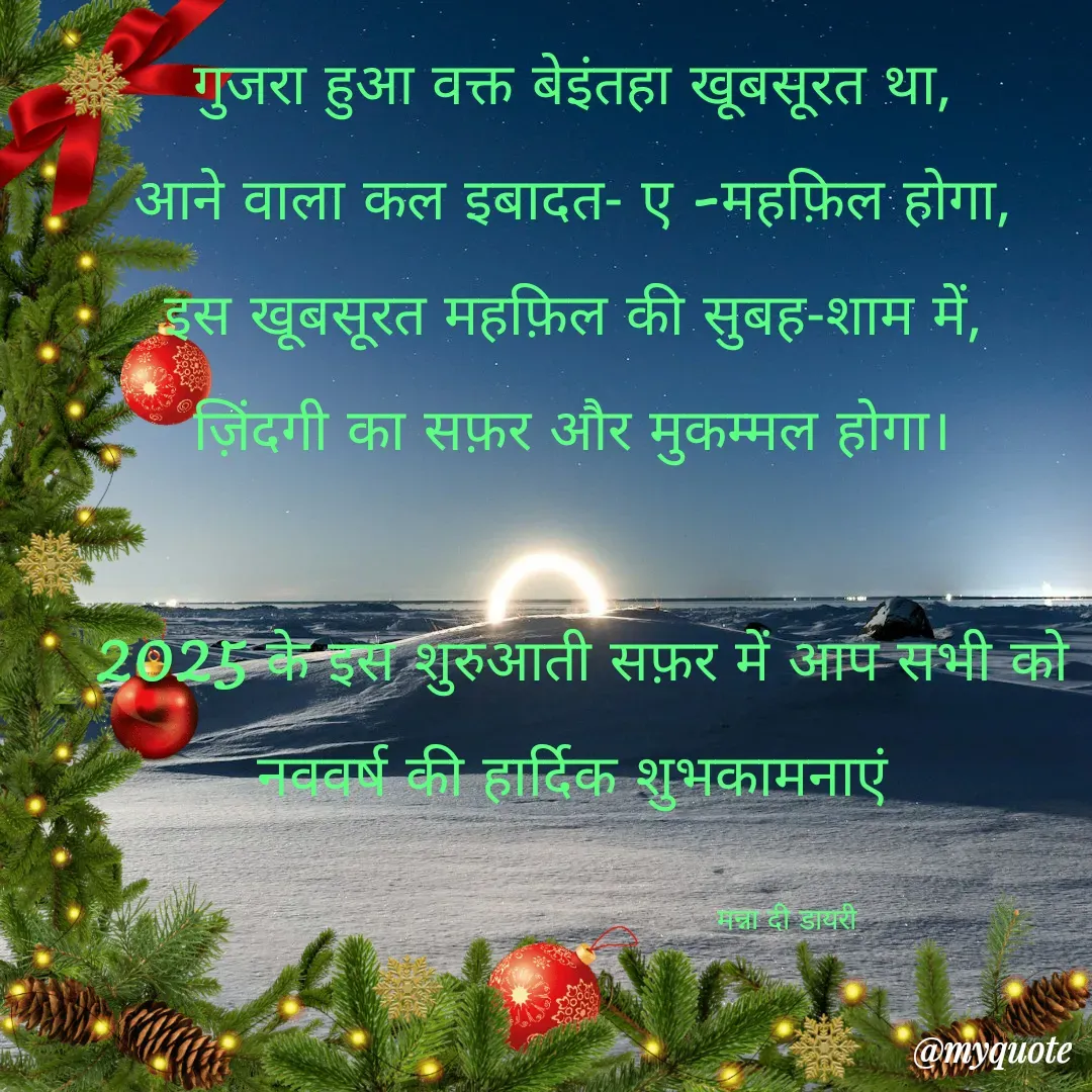 Quote by Manna di dairy - गुजरा हुआ वक्त बेइंतहा खूबसूरत था,
आने वाला कल इबादत- ए -महफ़िल होगा,
इस खूबसूरत महफ़िल की सुबह-शाम में,
ज़िंदगी का सफ़र और मुकम्मल होगा।

 2025 के इस शुरुआती सफ़र में आप सभी को
 नववर्ष की हार्दिक शुभकामनाएं 

                                                मन्ना दी डायरी  - Made using Quotes Creator App, Post Maker App