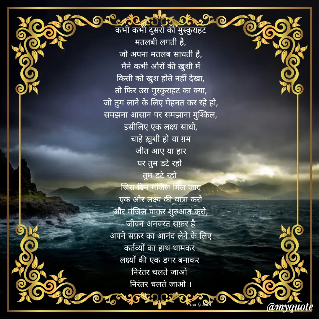 Quote by Manna di dairy - कभी कभी दूसरों की मुस्कुराहट
मतलबी लगती है,
जो अपना मतलब साधती है,
मैने कभी औरों की ख़ुशी में
किसी को खुश होते नहीं देखा,
तो फिर उस मुस्कुराहट का क्या,
जो तुम लाने के लिए मेहनत कर रहे हो,
समझना आसान पर समझाना मुश्किल,
इसीलिए एक लक्ष्य साधो,
चाहे ख़ुशी हो या ग़म
जीत आए या हार
पर तुम डटे रहो 
तुम डटे रहो 
जिस दिन मंजिल मिल जाए
एक ओर लक्ष्य की यात्रा करो
और मंजिल पाकर शुरुआत करो,
जीवन अनवरत सफ़र है
अपने सफ़र का आनंद लेने के लिए
कर्तव्यों का हाथ थामकर 
लक्ष्यों की एक डगर बनाकर 
निरंतर चलते जाओ 
निरंतर चलते जाओ ।


                                                      मन्ना दी डायरी - Made using Quotes Creator App, Post Maker App