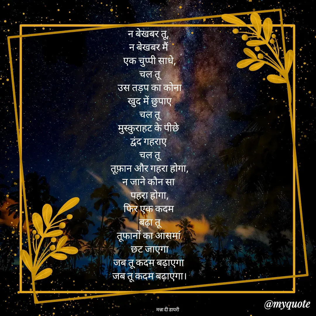 Quote by Manna di dairy - न बेखबर तू, 
न बेखबर मैं 
एक चुप्पी साधे,
चल तू
उस तड़प का कोना
खुद में छुपाए
चल तू
मुस्कुराहट के पीछे 
द्वंद गहराए 
चल तू
तूफ़ान और गहरा होगा,
न जाने कौन सा 
पहरा होगा,
फिर एक कदम 
बढ़ा तू
तूफानों का आसमां 
छट जाएगा
जब तू कदम बढ़ाएगा 
जब तू कदम बढ़ाएगा।



                                          मन्ना दी डायरी  - Made using Quotes Creator App, Post Maker App