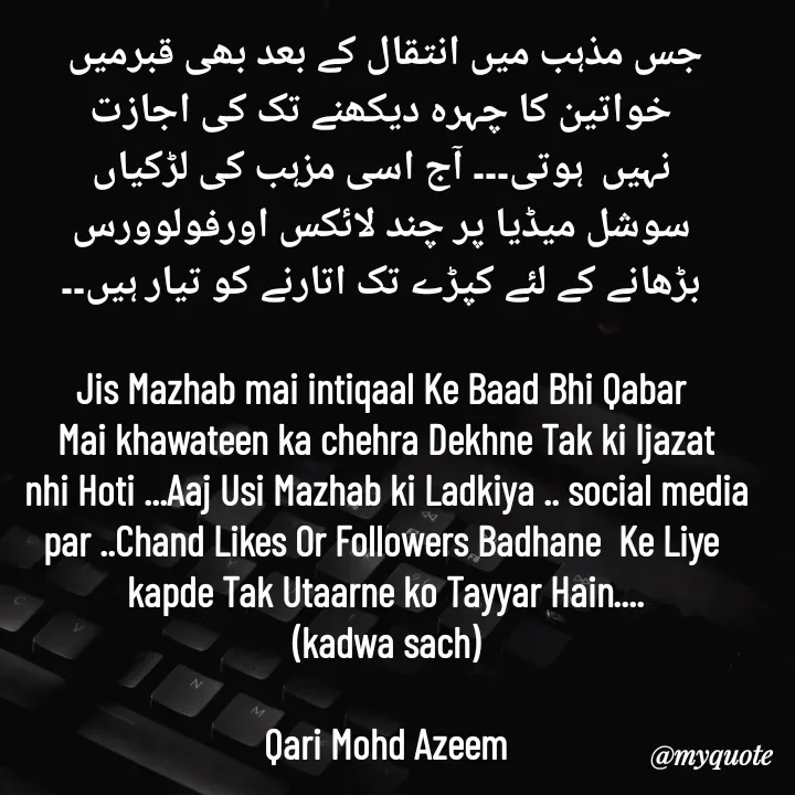 Quote by Qari Azeem Saidi - جس مذہب میں انتقال کے بعد بھی قبرمیں
 خواتین کا چہرہ دیکھنے تک کی اجازت
 نہیں  ہوتی۔۔۔ آج اسی مزہب کی لڑکیاں
 سوشل میڈیا پر چند لائکس اورفولوورس
 بڑھانے کے لئے کپڑے تک اتارنے کو تیار ہیں۔۔

Jis Mazhab mai intiqaal Ke Baad Bhi Qabar 
Mai khawateen ka chehra Dekhne Tak ki Ijazat
nhi Hoti ...Aaj Usi Mazhab ki Ladkiya .. social media
par ..Chand Likes Or Followers Badhane  Ke Liye 
kapde Tak Utaarne ko Tayyar Hain....
(kadwa sach)

Qari Mohd Azeem - Made using Quotes Creator App, Post Maker App