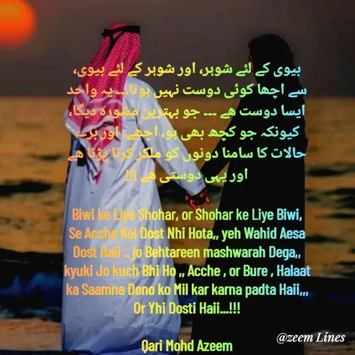 Quote by Qari Azeem Saidi - بیوی کے لئے شوہر، اور شوہر کے لئے بیوی،
سے اچھا کوئی دوست نہیں ہوتا،۔۔ یہ واحد
ایسا دوست ھے ۔۔۔ جو بہترین مشورہ دیگا،
کیونکہ جو کچھ بھی ہو، اچھے، اور برے
حالات کا سامنا دونوں کو ملکر کرنا پڑتا ھے
اور یہی دوستی ھے !!!

Biwi ke Liye Shohar, or Shohar ke Liye Biwi,
Se Accha Koi Dost Nhi Hota,, yeh Wahid Aesa
Dost Haii .. jo Behtareen mashwarah Dega,,
kyuki Jo kuch Bhi Ho ,, Acche , or Bure , Halaat
ka Saamna Dono ko Mil kar karna padta Haii,,,
Or Yhi Dosti Haii...!!!

Qari Mohd Azeem - Made using Quotes Creator App, Post Maker App