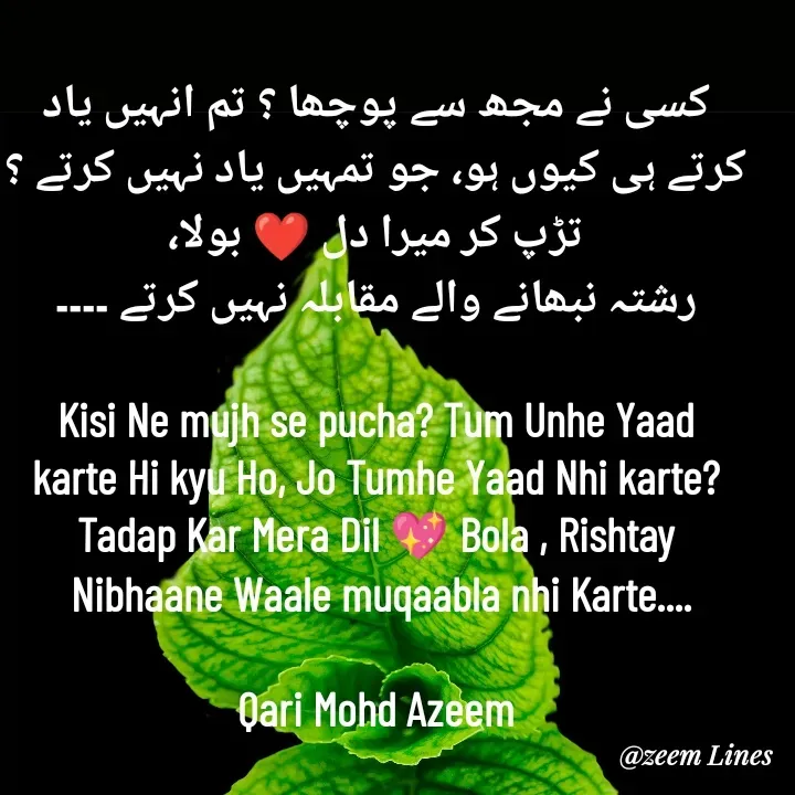 Quote by Qari Azeem Saidi - کسی نے مجھ سے پوچھا ؟ تم انہیں یاد
کرتے ہی کیوں ہو، جو تمہیں یاد نہیں کرتے ؟
تڑپ کر میرا دل ❤️ بولا،
رشتہ نبھانے والے مقابلہ نہیں کرتے ۔۔۔۔

Kisi Ne mujh se pucha? Tum Unhe Yaad
karte Hi kyu Ho, Jo Tumhe Yaad Nhi karte?
Tadap Kar Mera Dil 💖 Bola , Rishtay
 Nibhaane Waale muqaabla nhi Karte....

Qari Mohd Azeem - Made using Quotes Creator App, Post Maker App
