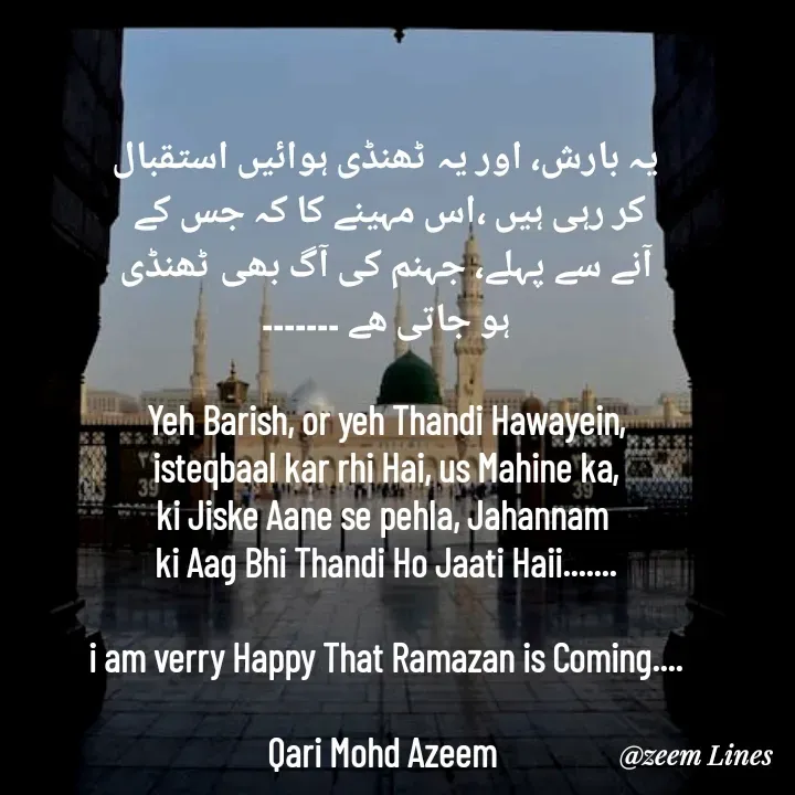 Quote by Qari Azeem Saidi - یہ بارش، اور یہ ٹھنڈی ہوائیں استقبال
کر رہی ہیں ،اس مہینے کا کہ جس کے 
آنے سے پہلے، جہنم کی آگ بھی ٹھنڈی
ہو جاتی ھے ۔۔۔۔۔۔۔

Yeh Barish, or yeh Thandi Hawayein,
isteqbaal kar rhi Hai, us Mahine ka,
ki Jiske Aane se pehla, Jahannam 
ki Aag Bhi Thandi Ho Jaati Haii.......

i am verry Happy That Ramazan is Coming....

Qari Mohd Azeem  - Made using Quotes Creator App, Post Maker App