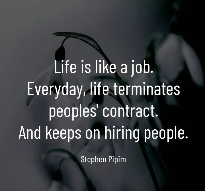 Quote by Stephen Pipim - Life is like a job.
Everyday, life terminates peoples' contract.
And keeps on hiring people.

Stephen Pipim - Made using Quotes Creator App, Post Maker App