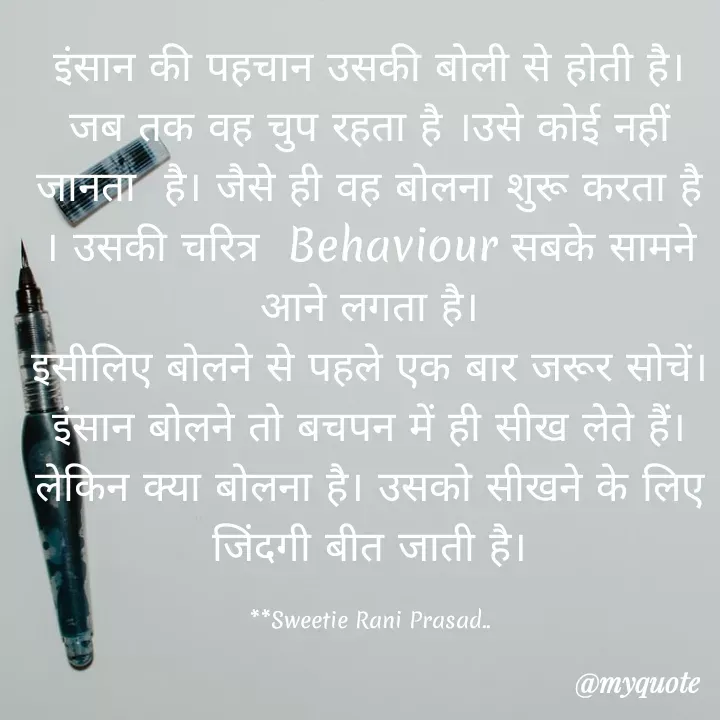 Quote by Sweetie Rani - इंसान की पहचान उसकी बोली से होती है।
जब तक वह चुप रहता है ।उसे कोई नहीं
जानता है। जैसे ही वह बोलना शुरू करता है।
| उसकी चरित्र Behaviour सबके सामने
आने लगता है।
इसीलिए बोलने से पहले एक बार जरूर सोचें।
इंसान बोलने तो बचपन में ही सीख लेते हैं।
लेकिन क्या बोलना है। उसको सीखने के लिए
जिंदगी बीत जाती है।
**Sweetie Rani Prasad.
@myquote
 - Made using Quotes Creator App, Post Maker App