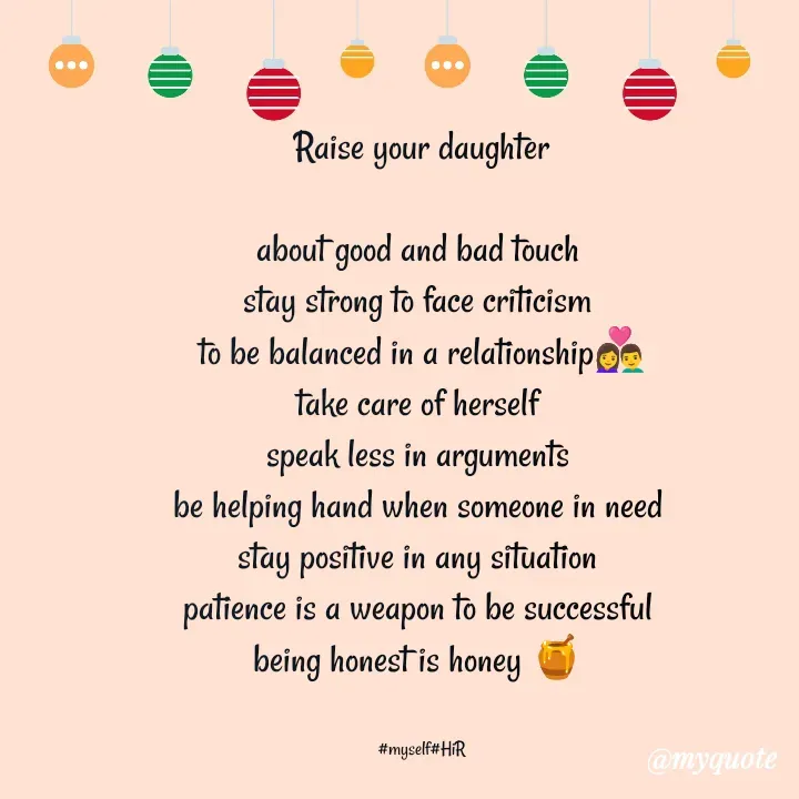 Quote by Hyma Reddy - Raise your daughter
 
about good and bad touch 
stay strong to face criticism 
to be balanced in a relationship👩‍❤️‍👨
take care of herself 
speak less in arguments 
be helping hand when someone in need 
stay positive in any situation 
patience is a weapon to be successful 
being honest is honey 🍯 


#myself#HiR - Made using Quotes Creator App, Post Maker App