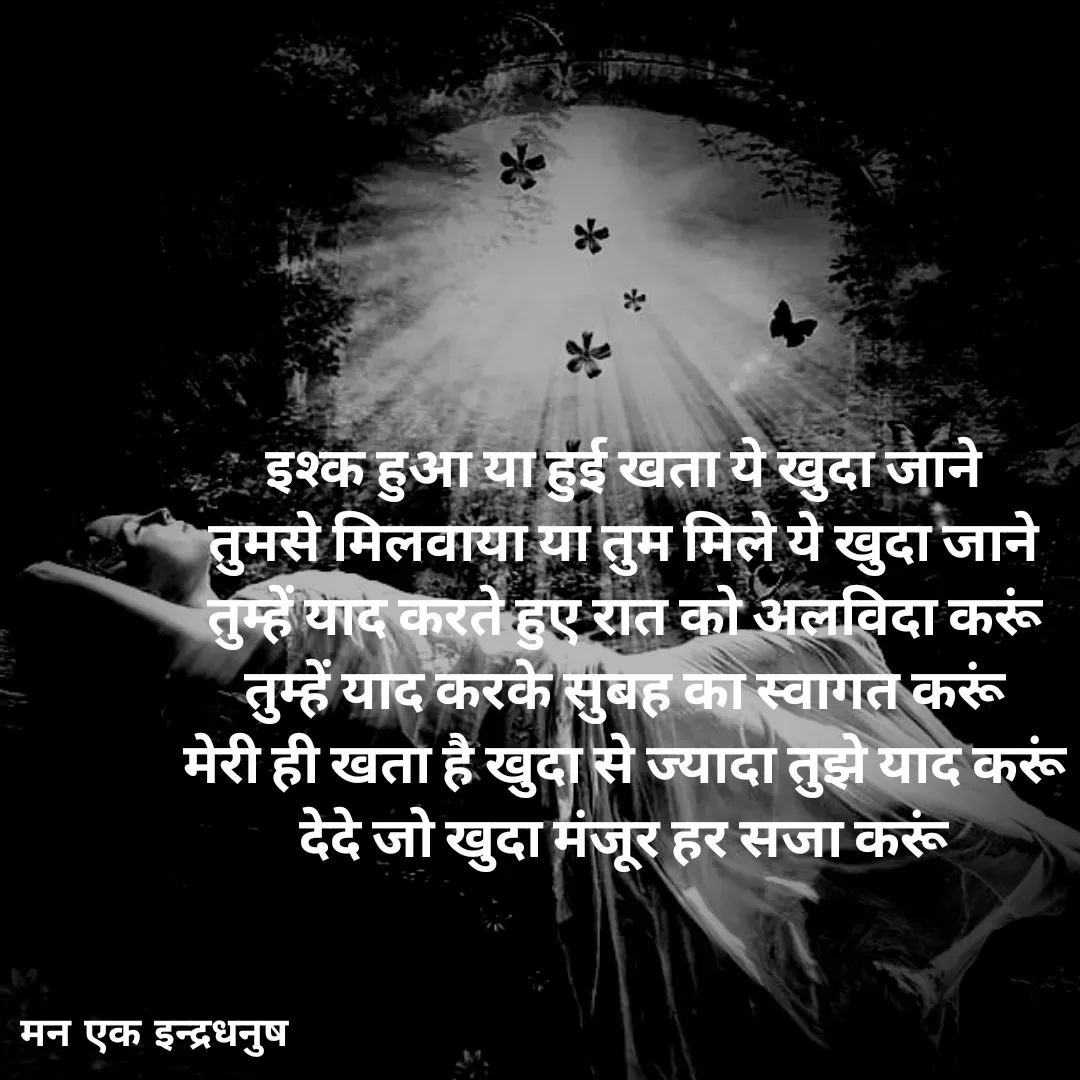 Quote by मन एक इन्द्रधनुष - इश्क हुआ या हुई खता ये खुदा जाने 
तुमसे मिलवाया या तुम मिले ये खुदा जाने 
तुम्हें याद करते हुए रात को अलविदा करूं 
तुम्हें याद करके सुबह का स्वागत करूं 
मेरी ही खता है खुदा से ज्यादा तुझे याद करूं 
देदे जो खुदा मंजूर हर सजा करूं  - Made using Quotes Creator App, Post Maker App